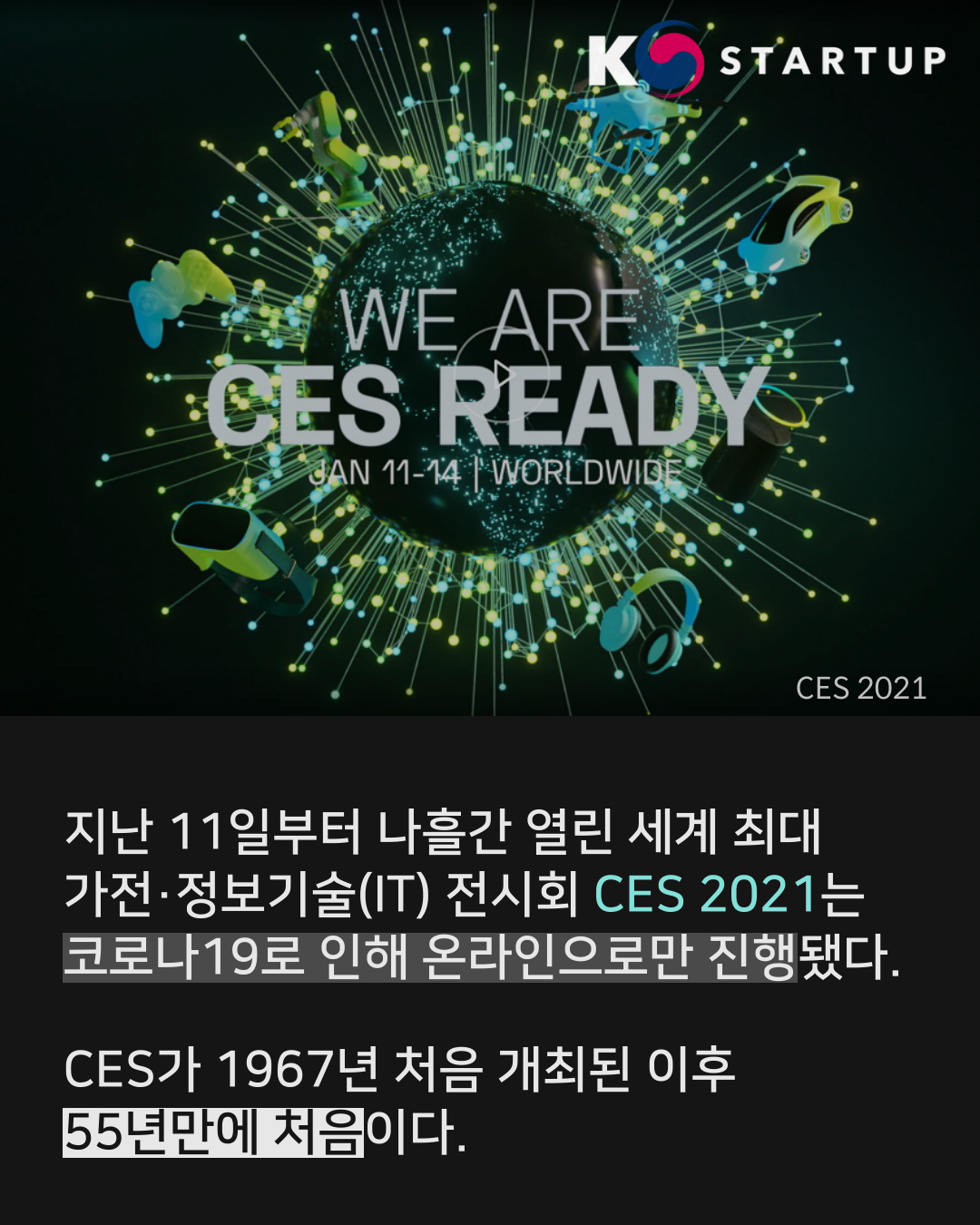 지난 11일부터 나흘간 열린 세계 최대 가전·정보기술(IT) 전시회 'CES 2021'는 코로나19로 인해 온라인으로만 진행됐다. 
CES가 1967년 시작된 이후 55년만에 처음이다.