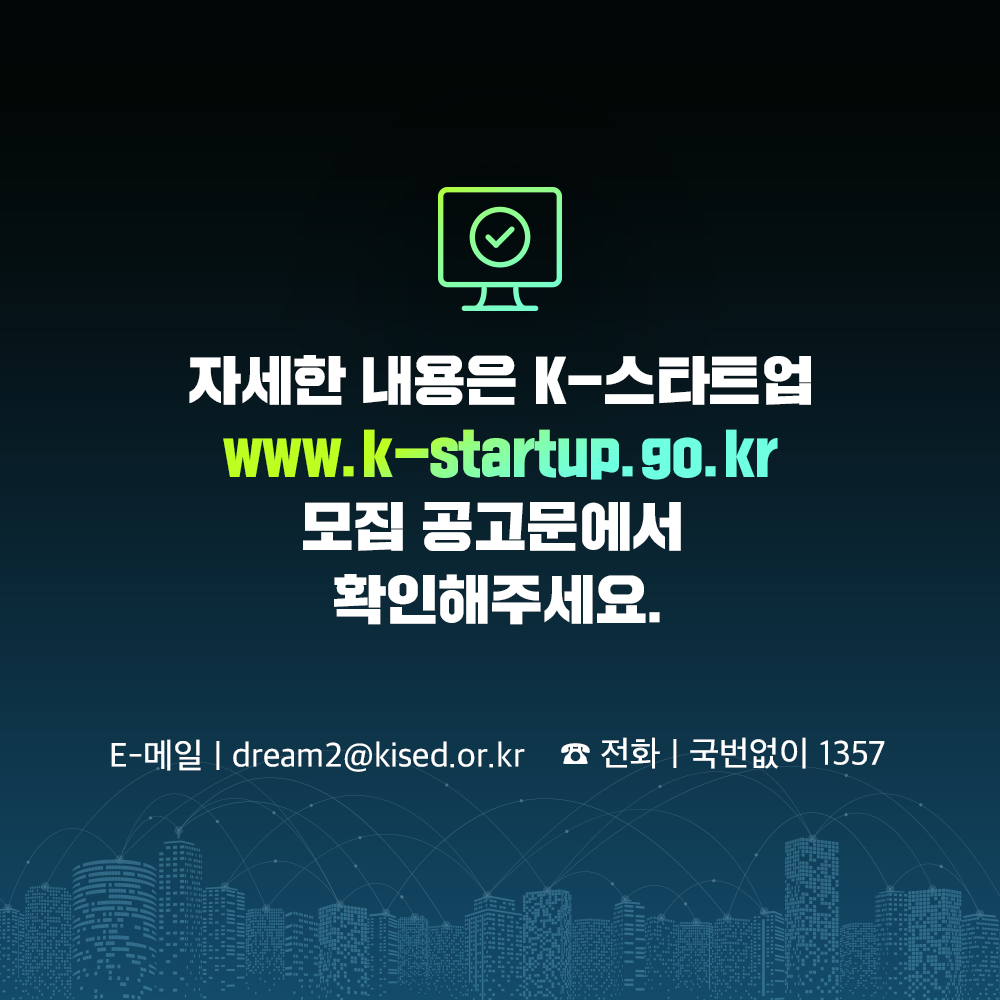 자세한 내용은 K-스타트업 
www.k-startup.go.kr 
모집 공고문에서 확인해주세요.
E-메일 : dream2@kised.or.kr   ☎전화 : 국번없이 1357