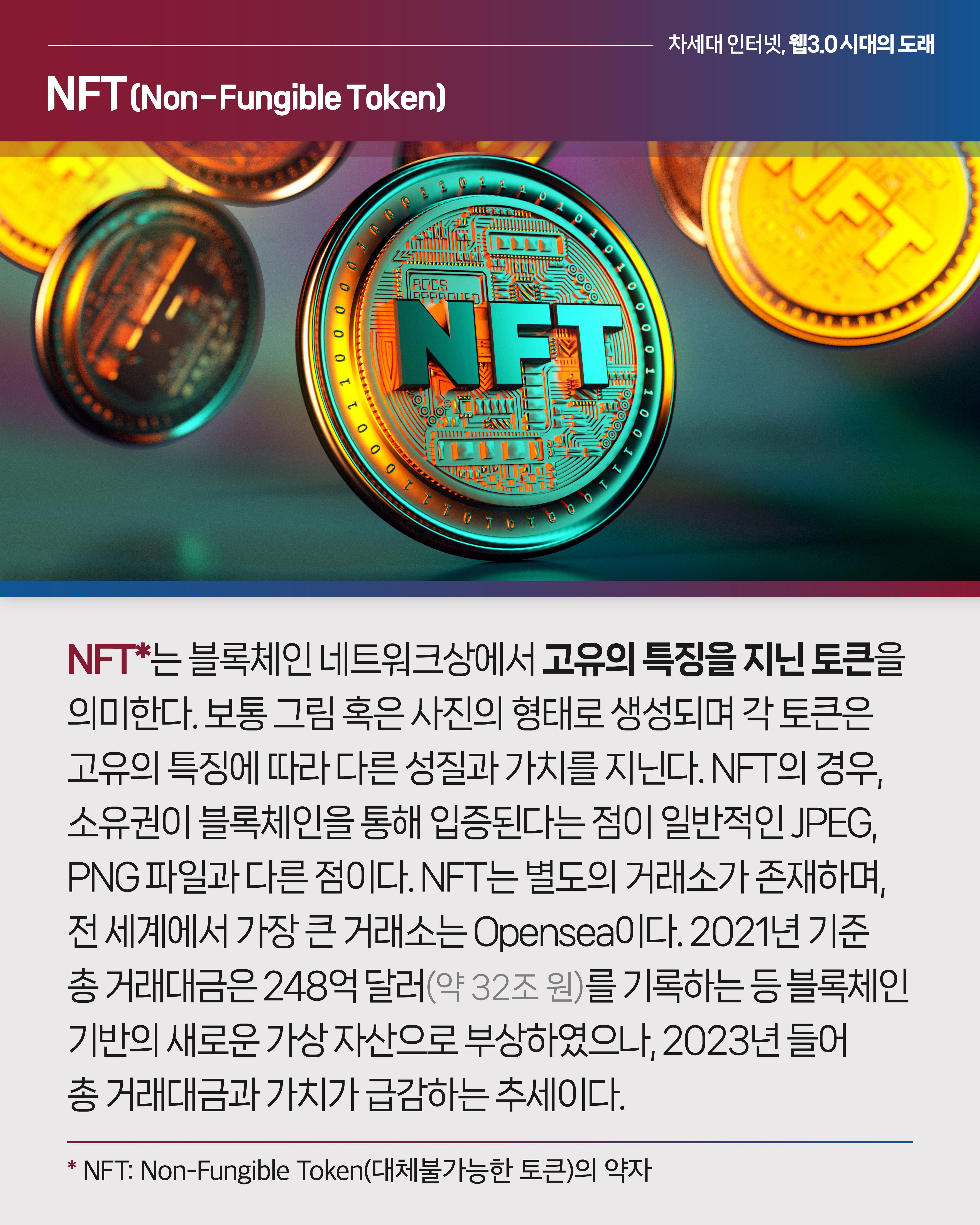 <NFT>

NFT*는 블록체인 네트워크상에서 고유의 특징을 지닌 토큰을 의미한다. 보통 그림 혹은 사진의 형태로 생성되며 각 토큰은 고유의 특징에 따라 다른 성질과 가치를 지닌다. NFT의 경우, 소유권이 블록체인을 통해 입증된다는 점이 일반적인 JPEG, PNG 파일과 다른 점이다. NFT는 별도의 거래소가 존재하며, 전 세계에서 가장 큰 거래소는 Opensea이다. 2021년 기준 총 거래대금은 248억 달러(약 32조 원)를 기록하는 등 블록체인 기반의 새로운 가상 자산으로 부상하였으나, 2023년 들어 총 거래대금과 가치가 급감하는 추세이다.
*NFT: Non-Fungible Token(대체불가능한 토큰)의 약자

