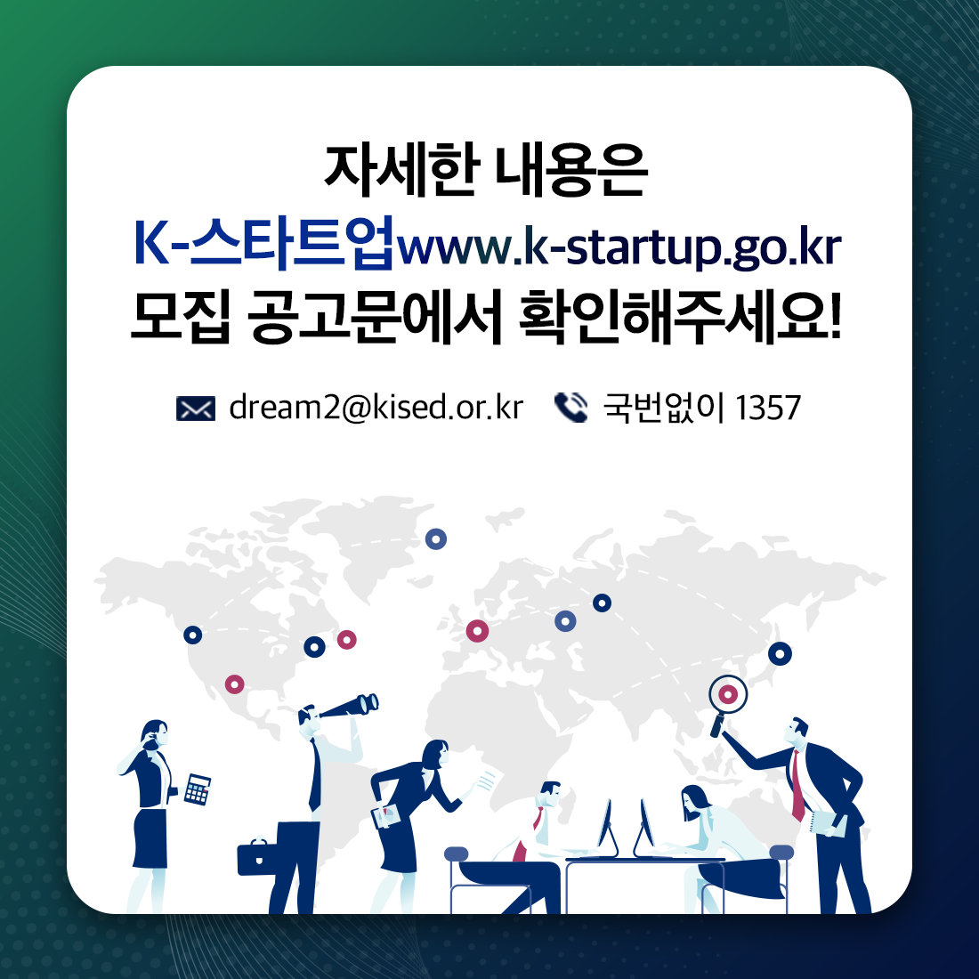 자세한 내용은
K-스타트업 www.k-startup.go.kr
모집 공고문에서 확인해주세요!

메일 dream2@kised.or.kr  
전화 국번없이 1357