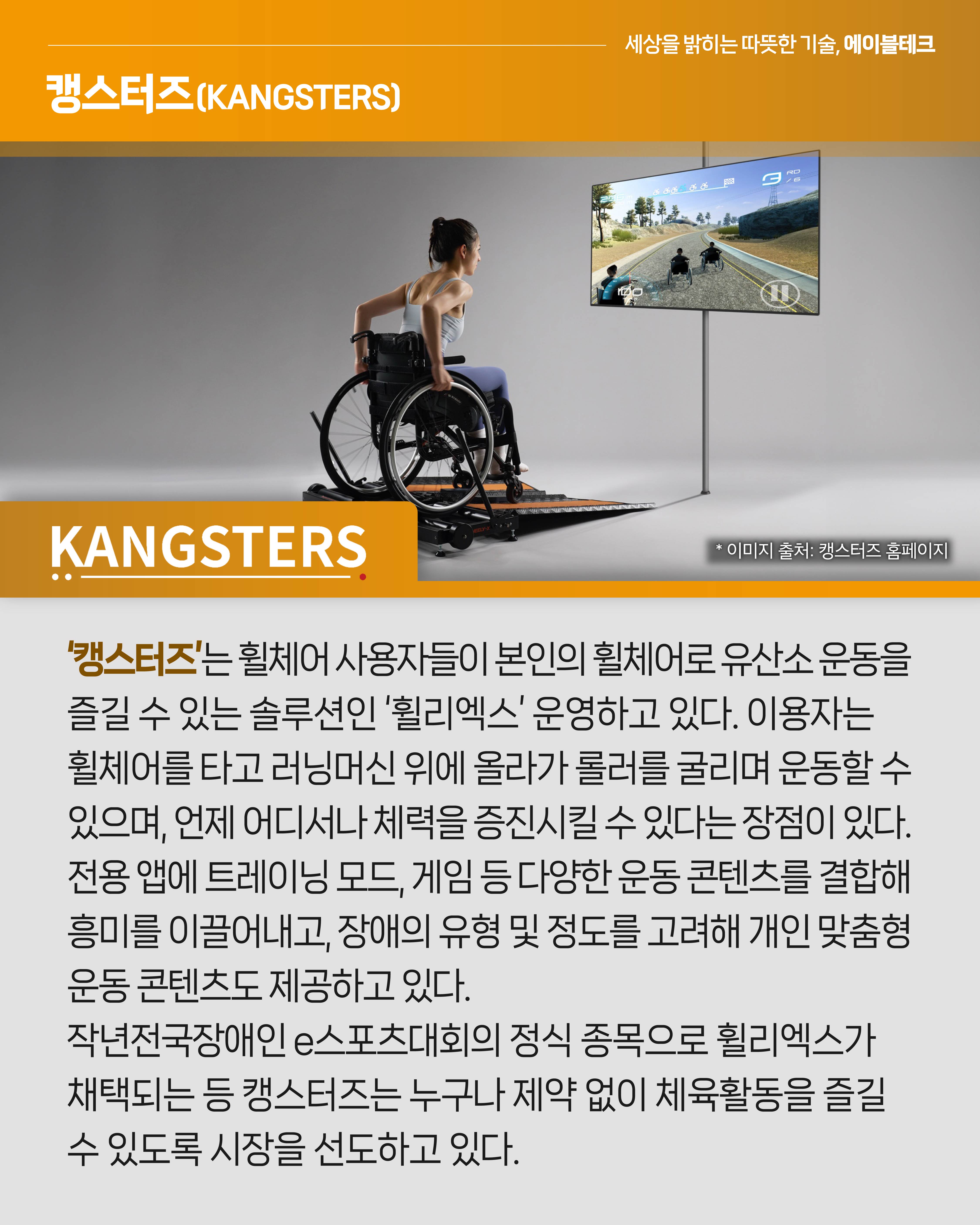 <캥스터즈>
‘캥스터즈’는 휠체어 사용자들이 본인의 휠체어로 유산소 운동을 즐길 수 있는 솔루션인 ‘휠리엑스’ 운영하고 있다. 이용자는 휠체어를 타고 러닝머신 위에 올라가 롤러를 굴리며 운동할 수 있으며, 언제 어디서나 체력을 증진시킬 수 있다는 장점이 있다. 전용 앱에 트레이닝 모드, 게임 등의 다양한 운동 콘텐츠를 결합해 흥미를 이끌어내고, 장애의 유형 및 정도를 고려해 개인 맞춤형 운동 콘텐츠도 제공하고 있다. 지난해 전국장애인e스포츠대회의 정식 종목으로 휠리엑스가 채택되는 등 캥스터즈는 누구나 제약 없이 체육활동을 즐길 수 있도록 시장을 선도하고 있다.